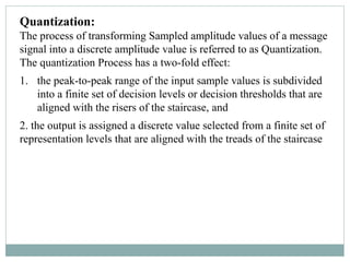 Quantization:
The process of transforming Sampled amplitude values of a message
signal into a discrete amplitude value is referred to as Quantization.
The quantization Process has a two-fold effect:
1. the peak-to-peak range of the input sample values is subdivided
into a finite set of decision levels or decision thresholds that are
aligned with the risers of the staircase, and
2. the output is assigned a discrete value selected from a finite set of
representation levels that are aligned with the treads of the staircase
 