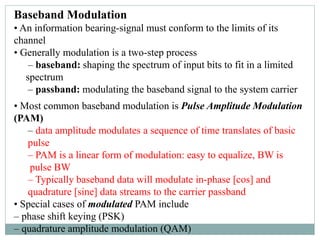 Baseband Modulation
• An information bearing-signal must conform to the limits of its
channel
• Generally modulation is a two-step process
– baseband: shaping the spectrum of input bits to fit in a limited
spectrum
– passband: modulating the baseband signal to the system carrier
• Most common baseband modulation is Pulse Amplitude Modulation
(PAM)
– data amplitude modulates a sequence of time translates of basic
pulse
– PAM is a linear form of modulation: easy to equalize, BW is
pulse BW
– Typically baseband data will modulate in-phase [cos] and
quadrature [sine] data streams to the carrier passband
• Special cases of modulated PAM include
– phase shift keying (PSK)
– quadrature amplitude modulation (QAM)
 