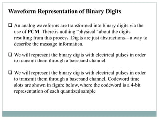 Waveform Representation of Binary Digits
 An analog waveforms are transformed into binary digits via the
use of PCM. There is nothing “physical” about the digits
resulting from this process. Digits are just abstractions—a way to
describe the message information.
 We will represent the binary digits with electrical pulses in order
to transmit them through a baseband channel.
 We will represent the binary digits with electrical pulses in order
to transmit them through a baseband channel. Codeword time
slots are shown in figure below, where the codeword is a 4-bit
representation of each quantized sample
 