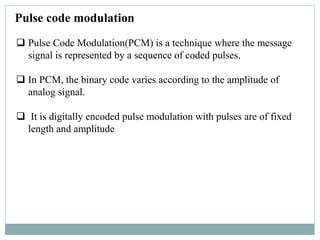 Pulse code modulation
 Pulse Code Modulation(PCM) is a technique where the message
signal is represented by a sequence of coded pulses.
 In PCM, the binary code varies according to the amplitude of
analog signal.
 It is digitally encoded pulse modulation with pulses are of fixed
length and amplitude
 