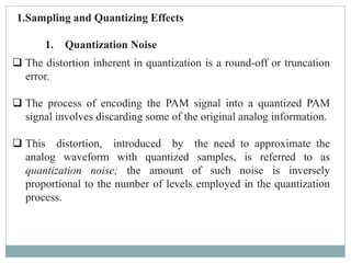1.Sampling and Quantizing Effects
1. Quantization Noise
 The distortion inherent in quantization is a round-off or truncation
error.
 The process of encoding the PAM signal into a quantized PAM
signal involves discarding some of the original analog information.
 This distortion, introduced by the need to approximate the
analog waveform with quantized samples, is referred to as
quantization noise; the amount of such noise is inversely
proportional to the number of levels employed in the quantization
process.
 