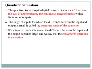 Quantizer Saturation
 The quantizer (or analog-to-digital converter) allocates L levels to
the task of approximating the continuous range of inputs with a
finite set of outputs.
 The range of inputs for which the difference between the input and
output is small is called the operating range of the converter.
 If the input exceeds this range, the difference between the input and
the output becomes large, and we say that the converter is operating
in saturation.
 