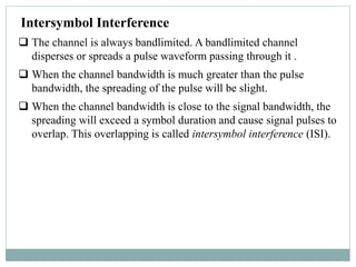 Intersymbol Interference
 The channel is always bandlimited. A bandlimited channel
disperses or spreads a pulse waveform passing through it .
 When the channel bandwidth is much greater than the pulse
bandwidth, the spreading of the pulse will be slight.
 When the channel bandwidth is close to the signal bandwidth, the
spreading will exceed a symbol duration and cause signal pulses to
overlap. This overlapping is called intersymbol interference (ISI).
 