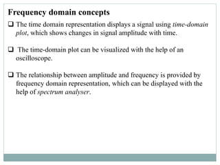 Frequency domain concepts
 The time domain representation displays a signal using time-domain
plot, which shows changes in signal amplitude with time.
 The time-domain plot can be visualized with the help of an
oscilloscope.
 The relationship between amplitude and frequency is provided by
frequency domain representation, which can be displayed with the
help of spectrum analyser.
 