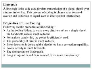 Line code
A line code is the code used for data transmission of a digital signal over
a transmission line. This process of coding is chosen so as to avoid
overlap and distortion of signal such as inter-symbol interference.
Properties of Line Coding
Following are the properties of line coding −
 As the coding is done to make more bits transmit on a single signal,
the bandwidth used is much reduced.
 For a given bandwidth, the power is efficiently used.
 The probability of error is much reduced.
 Error detection is done and the bipolar too has a correction capability.
 Power density is much favorable.
 The timing content is adequate.
 Long strings of 1s and 0s is avoided to maintain transparency.
 