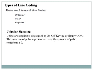 Types of Line Coding
Unipolar signaling is also called as On-Off Keying or simply OOK.
The presence of pulse represents a 1 and the absence of pulse
represents a 0.
Unipolar Signaling
 