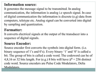 Information source:
It generates the message signal to be transmitted. In analog
communication, the information is analog i.e speech signal. In case
of digital communication the information is discrete (e.g) data from
computers, teletype etc. Analog signal can be converted into digital
by sampling and quantization.
Formatter:
It converts electrical signals at the output of the transducer into a
sequence of digital signals.
Source Encoder:
Source encoder first converts the symbols into digital form. (i.e.
binary sequence of 1’s and 0’s). Every binary ‘1’ and ‘0’ is called a
bit. The group of bits is called a code word. The codeword can be of
4,8,16 or 32 bits length. For (e.g.) 8 bits will have 28 = 256 distinct
code word. Source encoders are Pulse Code Modulators, Delta
Modulators.
 