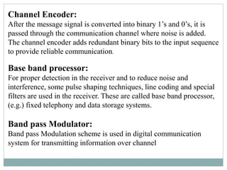 Channel Encoder:
After the message signal is converted into binary 1’s and 0’s, it is
passed through the communication channel where noise is added.
The channel encoder adds redundant binary bits to the input sequence
to provide reliable communication.
Base band processor:
For proper detection in the receiver and to reduce noise and
interference, some pulse shaping techniques, line coding and special
filters are used in the receiver. These are called base band processor,
(e.g.) fixed telephony and data storage systems.
Band pass Modulator:
Band pass Modulation scheme is used in digital communication
system for transmitting information over channel
 