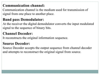 Communication channel:
Communication channel is the medium used for transmission of
signal from one place to another place.
Band pass Demodulator:
At the receiver the digital demodulator converts the input modulated
signal to the sequence of binary bits.
Channel Decoder:
It reconstructs the original information sequence.
Source Decoder:
Source Decoder accepts the output sequence from channel decoder
and attempts to reconstruct the original signal from source.
 