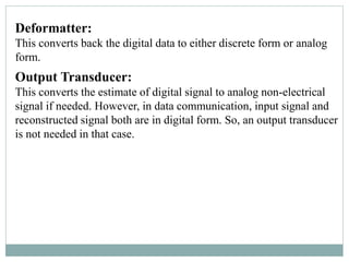 Deformatter:
This converts back the digital data to either discrete form or analog
form.
Output Transducer:
This converts the estimate of digital signal to analog non-electrical
signal if needed. However, in data communication, input signal and
reconstructed signal both are in digital form. So, an output transducer
is not needed in that case.
 