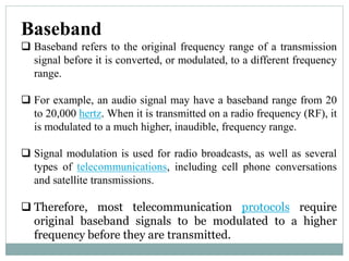 Baseband
 Baseband refers to the original frequency range of a transmission
signal before it is converted, or modulated, to a different frequency
range.
 For example, an audio signal may have a baseband range from 20
to 20,000 hertz. When it is transmitted on a radio frequency (RF), it
is modulated to a much higher, inaudible, frequency range.
 Signal modulation is used for radio broadcasts, as well as several
types of telecommunications, including cell phone conversations
and satellite transmissions.
 Therefore, most telecommunication protocols require
original baseband signals to be modulated to a higher
frequency before they are transmitted.
 