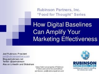 Rubinson Partners, Inc.
                                    “Food for Thought” Series

                             How Digital Baselines
                             Can Amplify Your
                             Marketing Effectiveness

Joel Rubinson, President
joel@rubinsonpartners.com
Blog.joelrubinson.net
Twitter: @joelrubinson
Also on LinkedIn and Slideshare
                                   Ideas herein are property of Rubinson
                                    Parters and cannot be used without
                                  permission. joel@rubinsonpartners.com
 