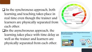  In the synchronous approach, both
learning and teaching takes place in
real time even though the trainer and
learners are physically separated from
each other.
In the asynchronous approach, the
learning takes place with time delay as
well as the trainer and learners are
physically separated from each other.
 