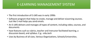 • The first introduction of E-LMS was in early 1990s
• Software program that helps to create, manage and deliver eLearning courses.
Just like E mail helps you send emails.
• An E-LMS delivers and manages all types of content, including video, courses, and
documents
• have features such as rubrics, teacher and instructor facilitated learning, a
discussion board, and syllabus. E.g.- vidu.tech
• Uses by Business of all sizes, Various Organizations, Schools/Universities.
E-LEARNING MANAGEMENT SYSTEM
 