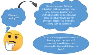 Distance
Learning???
Distance learning, Distance
Education or D-learning is a mode
of delivering education and
instruction, often on an individual
basis, to a student who are not
physically present in a traditional
setting such as classroom
Distance learning provides “access to
learning when the source of
information and learners are
separated by time and distance, or
both”
 