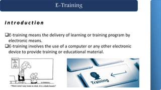 E-Training
I n t r o d u c t i o n
E-training means the delivery of learning or training program by
electronic means.
E-training involves the use of a computer or any other electronic
device to provide training or educational material.
 