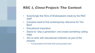 RSC I, Cinna Project: The Context

•   Surprisingly few films of Shakespeare made by the RSC
    itself
•   Constant need to find contemporary relevance for The
    Bard
•   Educational imperative
•   Desire to “skip a generation” and create something cutting
    edge
•   Aim to work with educational institution as part of the
    process
     –   Young people know best what young people want
 