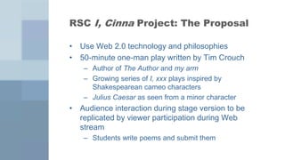 RSC I, Cinna Project: The Proposal

• Use Web 2.0 technology and philosophies
• 50-minute one-man play written by Tim Crouch
   – Author of The Author and my arm
   – Growing series of I, xxx plays inspired by
     Shakespearean cameo characters
   – Julius Caesar as seen from a minor character
• Audience interaction during stage version to be
  replicated by viewer participation during Web
  stream
   – Students write poems and submit them
 