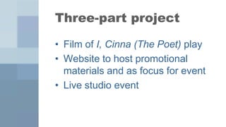 Three-part project

• Film of I, Cinna (The Poet) play
• Website to host promotional
  materials and as focus for event
• Live studio event
 