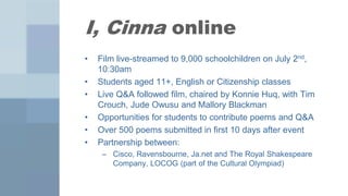 I, Cinna online
•   Film live-streamed to 9,000 schoolchildren on July 2nd,
    10:30am
•   Students aged 11+, English or Citizenship classes
•   Live Q&A followed film, chaired by Konnie Huq, with Tim
    Crouch, Jude Owusu and Mallory Blackman
•   Opportunities for students to contribute poems and Q&A
•   Over 500 poems submitted in first 10 days after event
•   Partnership between:
     – Cisco, Ravensbourne, Ja.net and The Royal Shakespeare
       Company, LOCOG (part of the Cultural Olympiad)
 