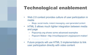 Technological enablement

•   Web 2.0 context provides culture of user participation in
    media
     –   Blogs, social media, instant messaging, user-generated content
•   HTML 5 allows much tighter integration between media
    and page
     – Popcornjs.org shows some advanced examples
     – Popcorn Maker: http://mozillapopcorn.org/popcorn-maker/
     – Popcorn Macbeth
•   Future projects will use HTML 5 implementation to link
    user participation directly with video content
 