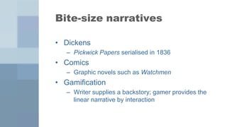 Bite-size narratives

• Dickens
   – Pickwick Papers serialised in 1836
• Comics
   – Graphic novels such as Watchmen
• Gamification
   – Writer supplies a backstory; gamer provides the
     linear narrative by interaction
 