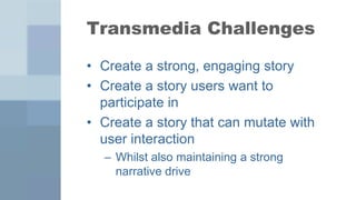 Transmedia Challenges

• Create a strong, engaging story
• Create a story users want to
  participate in
• Create a story that can mutate with
  user interaction
  – Whilst also maintaining a strong
    narrative drive
 