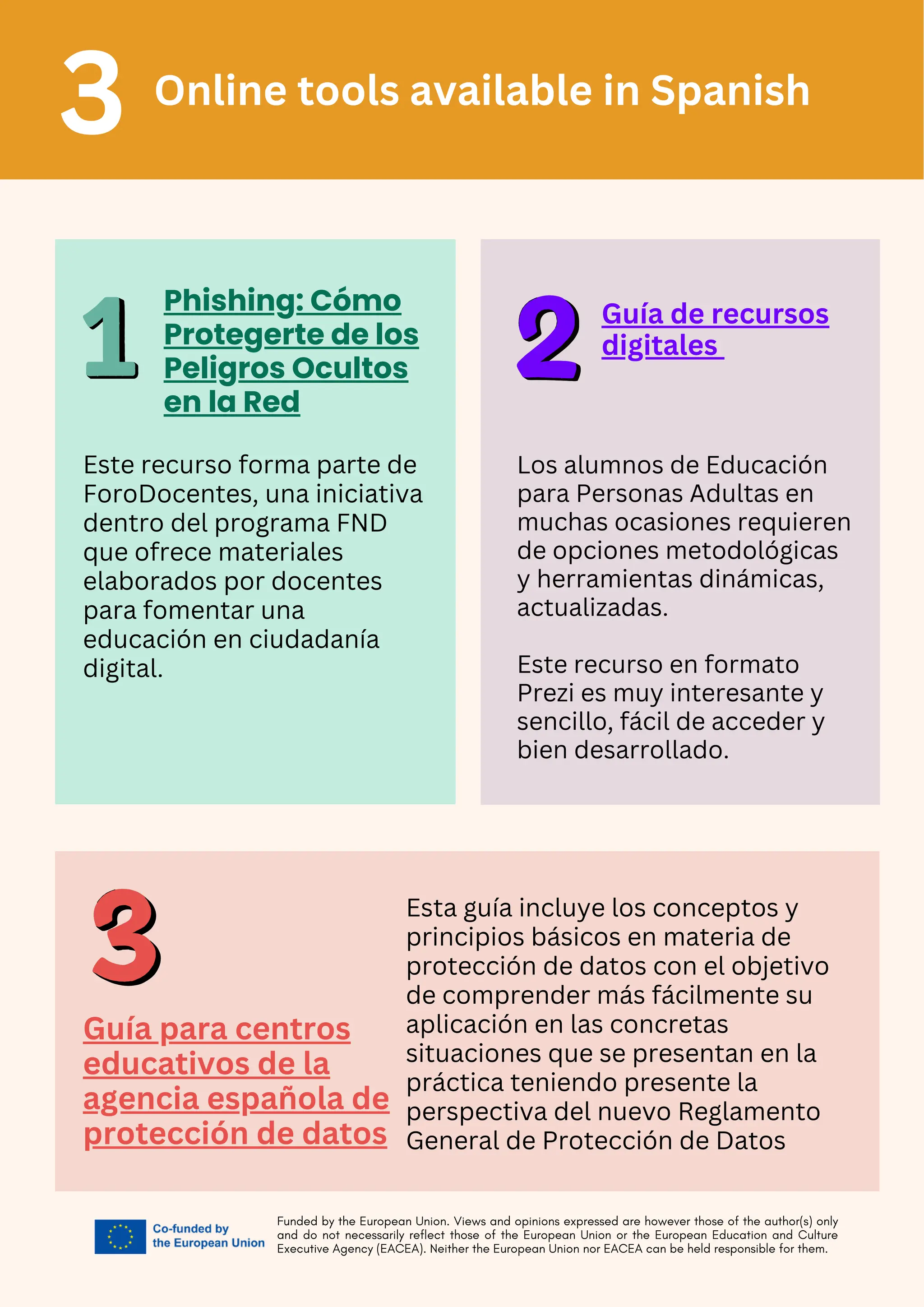Funded by the European Union. Views and opinions expressed are however those of the author(s) only
and do not necessarily reflect those of the European Union or the European Education and Culture
Executive Agency (EACEA). Neither the European Union nor EACEA can be held responsible for them.
Online tools available in Spanish
3
Phishing: Cómo
Protegerte de los
Peligros Ocultos
en la Red
Este recurso forma parte de
ForoDocentes, una iniciativa
dentro del programa FND
que ofrece materiales
elaborados por docentes
para fomentar una
educación en ciudadanía
digital.
Guía de recursos
digitales
Los alumnos de Educación
para Personas Adultas en
muchas ocasiones requieren
de opciones metodológicas
y herramientas dinámicas,
actualizadas.
Este recurso en formato
Prezi es muy interesante y
sencillo, fácil de acceder y
bien desarrollado.
Guía para centros
educativos de la
agencia española de
protección de datos
Esta guía incluye los conceptos y
principios básicos en materia de
protección de datos con el objetivo
de comprender más fácilmente su
aplicación en las concretas
situaciones que se presentan en la
práctica teniendo presente la
perspectiva del nuevo Reglamento
General de Protección de Datos
 