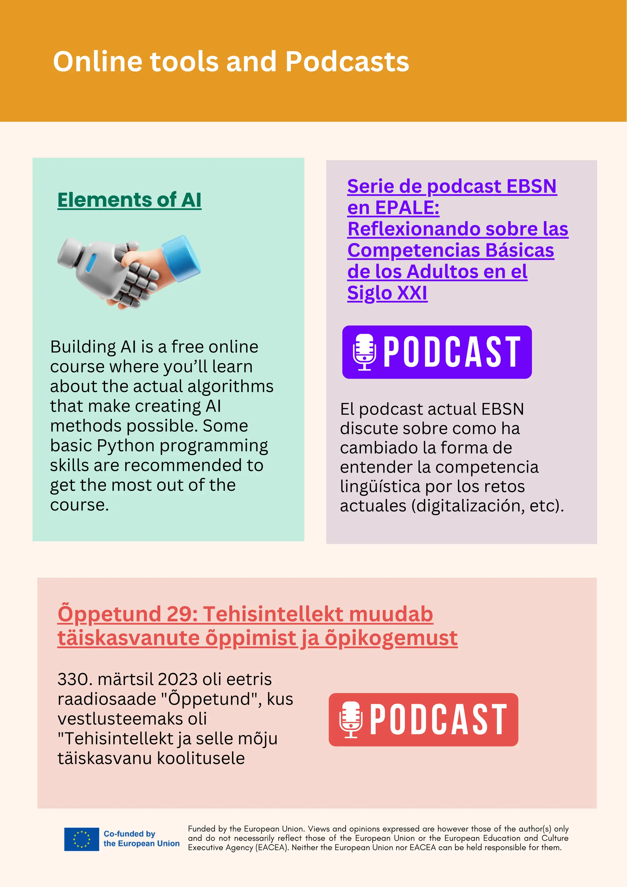 Funded by the European Union. Views and opinions expressed are however those of the author(s) only
and do not necessarily reflect those of the European Union or the European Education and Culture
Executive Agency (EACEA). Neither the European Union nor EACEA can be held responsible for them.
Elements of AI
Building AI is a free online
course where you’ll learn
about the actual algorithms
that make creating AI
methods possible. Some
basic Python programming
skills are recommended to
get the most out of the
course.
Serie de podcast EBSN
en EPALE:
Reflexionando sobre las
Competencias Básicas
de los Adultos en el
Siglo XXI
El podcast actual EBSN
discute sobre como ha
cambiado la forma de
entender la competencia
lingüística por los retos
actuales (digitalización, etc).
Õppetund 29: Tehisintellekt muudab
täiskasvanute õppimist ja õpikogemust
330. märtsil 2023 oli eetris
raadiosaade "Õppetund", kus
vestlusteemaks oli
"Tehisintellekt ja selle mõju
täiskasvanu koolitusele
Online tools and Podcasts
 