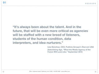 91




     “It’s always been about the talent. And in the
     future, that will be even more critical as agencies
     will be staffed with a new breed of listeners,
     students of the human condition, data
     interpreters, and idea nurturers.”
                                               Lisa Donohue, CEO, Publicis Groupe’s Starcom USA
                                               (Advertising Age, “What the Media Agency of the
                                               Future Will Look Like,” September 2010




                225 e. redwood street baltimore, md 21202 410.837.5555 www.idfive.com
 