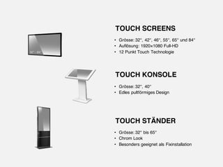 • Grösse: 32‘‘, 42‘‘, 46‘‘, 55‘‘, 65‘‘ und 84‘‘
• Auflösung: 1920×1080 Full-HD
• 12 Punkt Touch Technologie
TOUCH SCREENS
• Grösse: 32‘‘, 40‘‘
• Edles pultförmiges Design
TOUCH KONSOLE
• Grösse: 32‘‘ bis 65‘‘
• Chrom Look
• Besonders geeignet als Fixinstallation
TOUCH STÄNDER
 