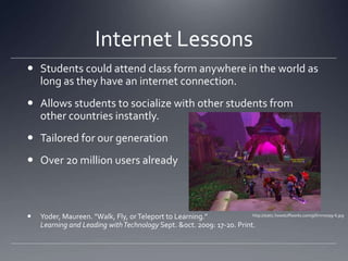 Internet LessonsStudents could attend class form anywhere in the world as long as they have an internet connection. Allows students to socialize with other students from other countries instantly. Tailored for our generationOver 20 million users alreadyYoder, Maureen. "Walk, Fly, or Teleport to Learning.” Learning and Leading with Technology Sept. & oct. 2009: 17-20. Print.http://static.howstuffworks.com/gif/mmorpg-6.jpg