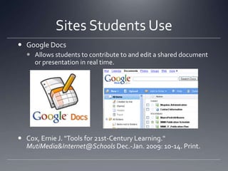Sites Students UseGoogle DocsAllows students to contribute to and edit a shared document or presentation in real time. Cox, Ernie J. "Tools for 21st-Century Learning." MutiMedia&Internet@Schools Dec.-Jan. 2009: 10-14. Print.
