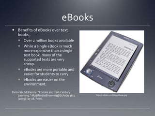 eBooksBenefits of eBooks over text booksOver 2 million books available While a single eBook is much more expensive than a single text book, many of the supported texts are very cheap.eBooks are more portable and easier for students to carryeBooks are easier on the environment.Deborah, McKenzie. "Ebooks and 21st-Century Learning." MultiMedia & Internet@Schools 16.1 (2009): 27-28. Print.http://i.zdnet.com/blogs/ebook.jpg