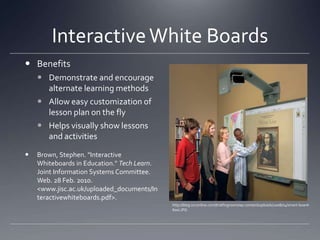Interactive White BoardsBenefitsDemonstrate and encourage alternate learning methodsAllow easy customization of lesson plan on the flyHelps visually show lessons and activitiesBrown, Stephen. "Interactive Whiteboards in Education." Tech Learn. Joint Information Systems Committee. Web. 28 Feb. 2010. <www.jisc.ac.uk/uploaded_documents/Interactivewhiteboards.pdf>.http://blog.svconline.com/briefingroom/wp-content/uploads/2008/04/smart-board-600i.JPG