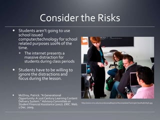 Consider the RisksStudents aren’t going to use school issued computer/technology for school related purposes 100% of the time.The internet presents a massive distraction for students during class periodsStudents have to be willing to ignore the distractions and focus during the lesson. McElroy, Patrick. "A Generational Opportunity: A 21st Century Learning Content Delivery System." Advisory Committee on Student Financial Assistance (2007). ERIC. Web. 1 Dec. 2009.http://www.nmu.edu/records/2009Registrar%27sUpdate/TextingInClass%5B1%5D.jpg