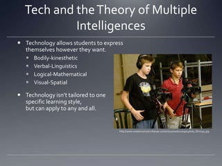 Tech and the Theory of Multiple IntelligencesTechnology allows students to express themselves however they want.Bodily-kinestheticVerbal-LinguisticsLogical-MathematicalVisual-SpatialTechnology isn’t tailored to one specific learning style,but can apply to any and all. http://www.wisdomschool.info/wp-content/uploads/2009/04/kids_filming1.jpg