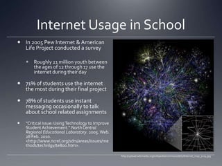 Internet Usage in SchoolIn 2005 Pew Internet & American Life Project conducted a survey Roughly 21 million youth between the ages of 12 through 17 use the internet during their day71% of students use the internet the most during their final project78% of students use instant messaging occasionally to talk about school related assignments "Critical Issue: Using Technology to Improve Student Achievement." North Central Regional Educational Laboratory. 2005. Web. 28 Feb. 2010. <http://www.ncrel.org/sdrs/areas/issues/methods/technlgy/te800.htm>.http://upload.wikimedia.org/wikipedia/commons/d/d2/Internet_map_1024.jpg