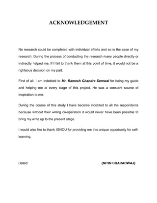 ACKNOWLEDGEMENT
No research could be completed with individual efforts and so is the case of my
research. During the process of conducting the research many people directly or
indirectly helped me. If I fail to thank them at this point of time, it would not be a
righteous decision on my part.
First of all, I am indebted to Mr. Ramesh Chandra Semwal for being my guide
and helping me at every stage of this project. He was a constant source of
inspiration to me.
During the course of this study I have become indebted to all the respondents
because without their willing co-operation it would never have been possible to
bring my write up to the present stage.
I would also like to thank IGNOU for providing me this unique opportunity for self-
learning.
Dated: (NITIN BHARADWAJ)
 