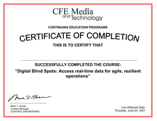 CONTINUING EDUCATION PROGRAMS
THIS IS TO CERTIFY THAT
SUCCESSFULLY COMPLETED THE COURSE:
“Digital Blind Spots: Access real-time data for agile, resilient
operations”
Live Webcast Date:
Thursday, June 24, 2021
Mark T. Hoske
Content Manager
CONTROL ENGINEERING
Ahmed Said Abd Elwahid Kotb
 