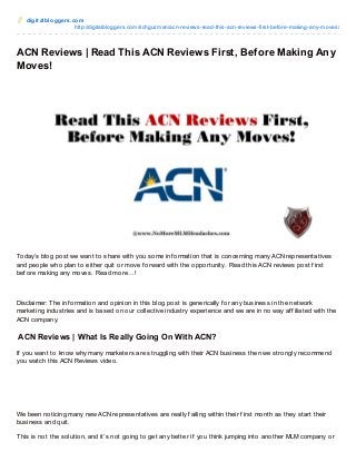 digit albloggers.com
http://digitalbloggers.com/richguzman/acn-reviews-read-this-acn-reviews-first-before-making-any-moves/
ACN Reviews | Read This ACN Reviews First, Before Making Any
Moves!
Today’s blog post we want to share with you some inf ormation that is concerning many ACN representatives
and people who plan to either quit or move f orward with the opportunity. Read this ACN reviews post f irst
bef ore making any moves. Read more…!
Disclaimer: The inf ormation and opinion in this blog post is generically f or any business in the network
marketing industries and is based on our collective industry experience and we are in no way af f iliated with the
ACN company.
ACN Reviews | What Is Really Going On With ACN?
If you want to know why many marketers are struggling with their ACN business then we strongly recommend
you watch this ACN Reviews video.
We been noticing many new ACN representatives are really f ailing within their f irst month as they start their
business and quit.
This is not the solution, and it’s not going to get any better if you think jumping into another MLM company or
 