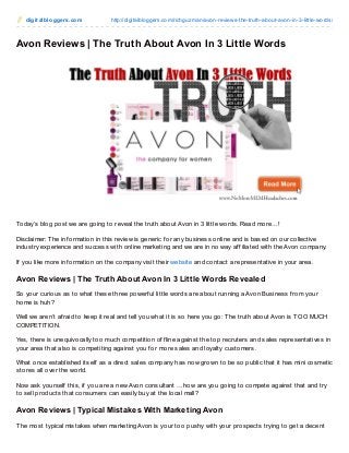 digit albloggers.com http://digitalbloggers.com/richguzman/avon-reviews-the-truth-about-avon-in-3-little-words/
Avon Reviews | The Truth About Avon In 3 Little Words
Today’s blog post we are going to reveal the truth about Avon in 3 little words. Read more…!
Disclaimer: The inf ormation in this review is generic f or any business online and is based on our collective
industry experience and success with online marketing and we are in no way af f iliated with the Avon company.
If you like more inf ormation on the company visit their website and contact a representative in your area.
Avon Reviews | The Truth About Avon In 3 Little Words Revealed
So your curious as to what these three powerf ul little words are about running a Avon Business f rom your
home is huh?
Well we aren’t af raid to keep it real and tell you what it is so here you go: The truth about Avon is TOO MUCH
COMPETITION.
Yes, there is unequivocally too much competition of f line against the top recruters and sales representatives in
your area that also is competiting against you f or more sales and loyalty customers.
What once established itself as a direct sales company has now grown to be so public that it has mini cosmetic
stores all over the world.
Now ask yourself this, if you are a new Avon consultant …how are you going to compete against that and try
to sell products that consumers can easily buy at the local mall?
Avon Reviews | Typical Mistakes With Marketing Avon
The most typical mistakes when marketing Avon is your too pushy with your prospects trying to get a decent
 