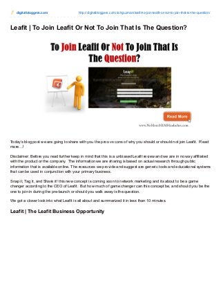 digitalbloggers.com http://digitalbloggers.com/richguzman/leafit-to-join-leafit-or-not-to-join-that-is-the-question/
Leafit | To Join Leafit Or Not To Join That Is The Question?
Today’s blog post we are going to share with you the pros vs cons of why you should or should not join Leafit. Read
more…!
Disclaimer: Before you read further keep in mind that this is a unbiased Leafit review and we are in no way affiliated
with the product or the company. The information we are sharing is based on actual research through public
information that is available online. The resources we provide and suggest are generic tools and educational systems
that can be used in conjunction with your primary business.
Snap it, Tag it, and Share it! this new concept is coming soon to network marketing and its about to be a game
changer according to the CEO of Leafit. But how much of game changer can this concept be, and should you be the
one to join in during the pre-launch or should you walk away is the question.
We got a closer look into what Leafit is all about and summarized it in less than 10 minutes.
Leafit | The Leafit Business Opportunity
 