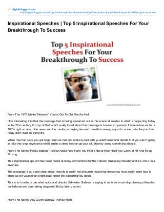digitalbloggers.com
http://digitalbloggers.com/richguzman/inspirational-speeches-top-5-inspirational-speeches-for-your-breakthrough-to-success/
Inspirational Speeches | Top 5 Inspirational Speeches For Your
Breakthrough To Success
From The 1976 Movie “Network” You’ve Got To Get Mad As Hell
How interesting it is that the message that is being screamed out in this scene all relates to what is happening today
in the 21st century. On top of that what I really loved about this message is how much passion this man has as he is
100% right on about the news and the media portraying lies and deceitful messages just to scare us to the point we
really don’t trust enjoying life.
When the man says you got to get mad as hell and make a pact with yourself belief and decide that you aren’t going
to take this crap anymore and will make a stand to change your situation by doing something about it.
From The Movie “Rocky Balboa” It’s Not About How Hard You Hit It’s About How Hard You Can Get Hit And Keep
Moving
This inspirational speech has been heard at many conventions for the network marketing industry and it’s one of our
favorites.
The message is loud and clear about how life is really not all sunshine and rainbows you must really learn how to
stand up for yourself and fight back when life is beating you down.
This is so true because what actor and director Sylvester Stallone is saying to us is we must stop blaming others for
our failures and start taking responsibility by taking action.
From The Movie “Any Given Sunday” Inch By Inch
 