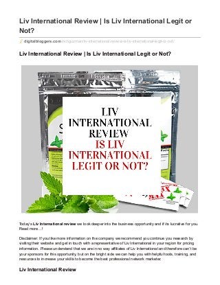Liv International Review | Is Liv International Legit or
Not?
digitalbloggers.com /richguzman/liv-international-review-is-liv-international-legit-or-not/
Liv International Review | Is Liv International Legit or Not?
Today’s Liv International review we look deeper into the business opportunity and if its lucrative for you.
Read more…!
Disclaimer: If you like more information on the company we recommend you continue you research by
visiting their website and get in touch with a representative of Liv International in your region for pricing
information. Please understand that we are in no way affiliates of Liv International and therefore can’t be
your sponsors for this opportunity, but on the bright side we can help you with helpful tools, training, and
resources to increase your skills to become the best professional network marketer.
Liv International Review
 