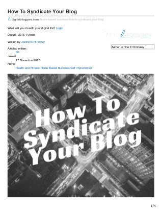 Author Janine El Hinnawy
How To Syndicate Your Blog
digitalbloggers.com /home-based-business/how-to-syndicate-your-blog
What will you do with your digital life? Login
Dec 23, 2016 1 views
Written by Janine El Hinnawy
Articles written:
30
Joined:
17 November 2016
Niche:
Health and Fitness Home Based Business Self Improvement
1/4
 