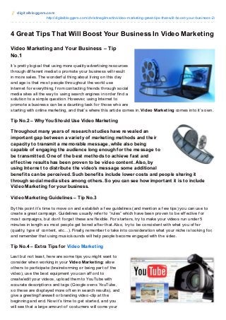 digit albloggers.com
http://digitalbloggers.com/christinegilmartin/video-marketing-great-tips-that-will-boost-your-business-2/
4 Great Tips That Will Boost Your Business In Video Marketing
Video Marketing and Your Business – Tip
No.1
It’s pretty logical that using more quality advertising resources
through dif f erent media to promote your business will result
in more sales. The wonderf ul thing about living on this day
and age is that most people throughout the world use
Internet f or everything, f rom contacting f riends through social
media sites all the way to using search engines in order f ind a
solution to a simple question. However, using Internet to
promote a business can be a daunting task f or those who are
starting with online marketing, and that’s where this article comes in. Video Marketing comes into it’s own.
Tip No.2 – Why You Should Use Video Marketing
Throughout many years of research studies have revealed an
important gap between a variety of marketing methods and their
capacity to transmit a memorable message, while also being
capable of engaging the audience long enough for the message to
be transmitted. One of the best methods to achieve fast and
effective results has been proven to be video content. Also, by
using Internet to distribute the video’s message some additional
benefits can be perceived. Such benefits include lower costs and people sharing it
through social media sites among others. So you can see how important it is to include
Video Marketing for your business.
Video Marketing Guidelines – Tip No.3
By this point it’s time to move on and establish a f ew guidelines (and mention a f ew tips) you can use to
create a great campaign. Guidelines usually ref er to “rules” which have been proven to be ef f ective f or
most campaigns, but don’t f orget these are f lexible. For starters, try to make your videos run under 5
minutes in length as most people get bored af ter that. Also, try to be consistent with what you of f er
(quality, type of content, etc…). Finally, remember to take into consideration what your niche is looking f or,
and remember that using music/sounds will help people become engaged with the video.
Tip No.4 – Extra Tips for Video Marketing
Last but not least, here are some tips you might want to
consider when working in your Video Marketing: allow
others to participate (brainstorming or being part of the
video), use the best equipment you can af f ord to
create/edit your videos, upload them to YouTube with
accurate descriptions and tags (Google owns YouTube,
so these are displayed more of ten in search results), and
give a greeting/f arewell or branding video-clip at the
beginning and end. Now it’s time to get started, and you
will see that a large amount of costumers will come your
 