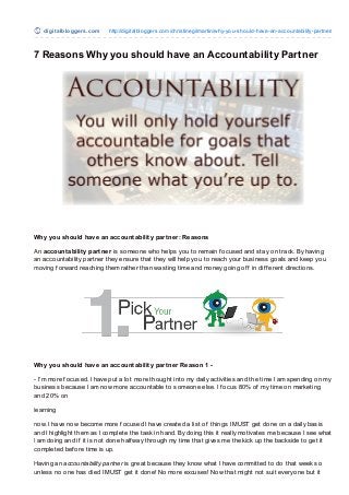 digit alblo gge rs.co m   http://digitalblo ggers.co m/christinegilmartin/why-yo u-sho uld-have-an-acco untability-partner/



7 Reasons Why you should have an Accountability Partner




Why you should have an accountability partner: Reasons

An accountability partner is someone who helps you to remain f ocused and stay on track. By having
an accountability partner they ensure that they will help you to reach your business goals and keep you
moving f orward reaching them rather than wasting time and money going of f in dif f erent directions.




Why you should have an accountability partner Reason 1 -

- I’m more f ocused. I have put a lot more thought into my daily activities and the time I am spending on my
business because I am now more accountable to someone else. I f ocus 80% of my time on marketing
and 20% on

learning

now. I have now become more f ocused I have created a list of things I MUST get done on a daily basis
and I highlight them as I complete the task in hand. By doing this it really motivates me because I see what
I am doing and if it is not done half way through my time that gives me the kick up the backside to get it
completed bef ore time is up.

Having an accountability partner is great because they know what I have committed to do that week so
unless no one has died I MUST get it done! No more excuses! Now that might not suit everyone but it
 