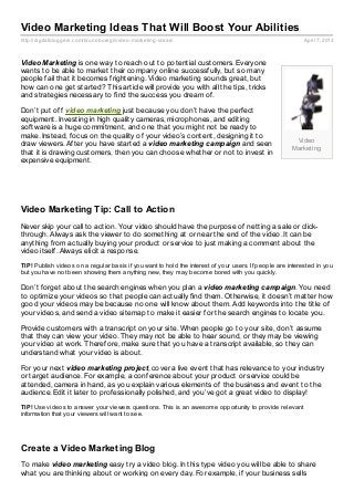 Video Marketing Ideas That Will Boost Your Abilities
http://digitalbloggers.com/brunobuergi/video- marketing- ideas/                                            April 7, 2013



Video Marketing is one way to reach out to potential customers. Everyone
wants to be able to market their company online successfully, but so many
people fail that it becomes frightening. Video marketing sounds great, but
how can one get started? This article will provide you with all the tips, tricks
and strategies necessary to find the success you dream of.

Don’t put off video marketing just because you don’t have the perfect
equipment. Investing in high quality cameras, microphones, and editing
software is a huge commitment, and one that you might not be ready to
make. Instead, focus on the quality of your video’s content, designing it to
                                                                                                       Video
draw viewers. After you have started a video marketing campaign and seen
                                                                                                      Marketing
that it is drawing customers, then you can choose whether or not to invest in
expensive equipment.




Video Marketing Tip: Call to Action
Never skip your call to action. Your video should have the purpose of netting a sale or click-
through. Always ask the viewer to do something at or near the end of the video. It can be
anything from actually buying your product or service to just making a comment about the
video itself. Always elicit a response.
TIP! Publish videos on a regular basis if you want to hold the interest of your users. If people are interested in you
but you have not been showing them anything new, they may become bored with you quickly.

Don’t forget about the search engines when you plan a video marketing campaign. You need
to optimize your videos so that people can actually find them. Otherwise, it doesn’t matter how
good your videos may be because no one will know about them. Add keywords into the title of
your videos, and send a video sitemap to make it easier for the search engines to locate you.

Provide customers with a transcript on your site. When people go to your site, don’t assume
that they can view your video. They may not be able to hear sound, or they may be viewing
your video at work. Therefore, make sure that you have a transcript available, so they can
understand what your video is about.

For your next video marketing project, cover a live event that has relevance to your industry
or target audience. For example, a conference about your product or service could be
attended, camera in hand, as you explain various elements of the business and event to the
audience. Edit it later to professionally polished, and you’ve got a great video to display!
TIP! Use videos to answer your viewers questions. This is an awesome opportunity to provide relevant
information that your viewers will want to see.




Create a Video Marketing Blog
To make video marketing easy try a video blog. In this type video you will be able to share
what you are thinking about or working on every day. For example, if your business sells
 