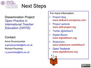 Next Steps 
For more information: 
• 
Project blog www.deftoer3.wordpress.com 
• 
Project website www.deft-project.org 
• 
Twitter @deftoer3 
• 
Digital Bloom www.digitalbloom.org 
• 
Slideshare www.slideshare.net/deftoer3 
• 
Open Textbook www.digitalfutures.org 
Dissemination Project: Open Practice in International Teacher Education (OPITE) 
Contact: 
Anna Gruszczynska 
a.gruszczynska@shu.ac.uk 
Richard Pountney 
r.p.pountney@shu.ac.uk 